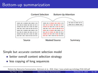 Bottom-up summarization
Simple but accurate content selection model
better overall content selection strategy
less copying of long sequences
Bottom-Up Abstractive Summarization, Gehrmann et al., 2018, https://www.aclweb.org/anthology/D18-1443.pdf
Tho Phan (VJAI) Abstractive Text Summarization December 01, 2019 51 / 64
 