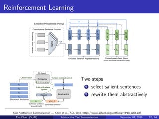Reinforcement Learning
Two steps
1 select salient sentences
2 rewrite them abstractively
Fast Abstractive Summarization ..., Chen et al., ACL 2018, https://www.aclweb.org/anthology/P18-1063.pdf
Tho Phan (VJAI) Abstractive Text Summarization December 01, 2019 52 / 64
 