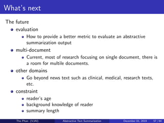 What’s next
The future
evaluation
How to provide a better metric to evaluate an abstractive
summarization output
multi-document
Current, most of research focusing on single document, there is
a room for multile documents.
other domains
Go beyond news text such as clinical, medical, research texts,
etc.
constraint
reader’s age
background knowledge of reader
summary length
Tho Phan (VJAI) Abstractive Text Summarization December 01, 2019 57 / 64
 