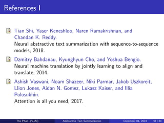 References I
Tian Shi, Yaser Keneshloo, Naren Ramakrishnan, and
Chandan K. Reddy.
Neural abstractive text summarization with sequence-to-sequence
models, 2018.
Dzmitry Bahdanau, Kyunghyun Cho, and Yoshua Bengio.
Neural machine translation by jointly learning to align and
translate, 2014.
Ashish Vaswani, Noam Shazeer, Niki Parmar, Jakob Uszkoreit,
Llion Jones, Aidan N. Gomez, Lukasz Kaiser, and Illia
Polosukhin.
Attention is all you need, 2017.
Tho Phan (VJAI) Abstractive Text Summarization December 01, 2019 58 / 64
 