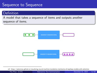 Sequence to Sequence
Deﬁnition
A model that takes a sequence of items and outputs another
sequence of items.
ref: https://jalammar.github.io/visualizing-neural-machine-translation-mechanics-of-seq2seq-models-with-attention
Tho Phan (VJAI) Abstractive Text Summarization December 01, 2019 6 / 64
 