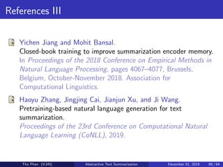 References III
Yichen Jiang and Mohit Bansal.
Closed-book training to improve summarization encoder memory.
In Proceedings of the 2018 Conference on Empirical Methods in
Natural Language Processing, pages 4067–4077, Brussels,
Belgium, October-November 2018. Association for
Computational Linguistics.
Haoyu Zhang, Jingjing Cai, Jianjun Xu, and Ji Wang.
Pretraining-based natural language generation for text
summarization.
Proceedings of the 23rd Conference on Computational Natural
Language Learning (CoNLL), 2019.
Tho Phan (VJAI) Abstractive Text Summarization December 01, 2019 60 / 64
 