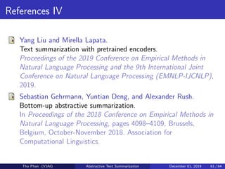 References IV
Yang Liu and Mirella Lapata.
Text summarization with pretrained encoders.
Proceedings of the 2019 Conference on Empirical Methods in
Natural Language Processing and the 9th International Joint
Conference on Natural Language Processing (EMNLP-IJCNLP),
2019.
Sebastian Gehrmann, Yuntian Deng, and Alexander Rush.
Bottom-up abstractive summarization.
In Proceedings of the 2018 Conference on Empirical Methods in
Natural Language Processing, pages 4098–4109, Brussels,
Belgium, October-November 2018. Association for
Computational Linguistics.
Tho Phan (VJAI) Abstractive Text Summarization December 01, 2019 61 / 64
 