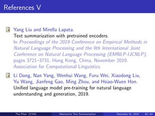 References V
Yang Liu and Mirella Lapata.
Text summarization with pretrained encoders.
In Proceedings of the 2019 Conference on Empirical Methods in
Natural Language Processing and the 9th International Joint
Conference on Natural Language Processing (EMNLP-IJCNLP),
pages 3721–3731, Hong Kong, China, November 2019.
Association for Computational Linguistics.
Li Dong, Nan Yang, Wenhui Wang, Furu Wei, Xiaodong Liu,
Yu Wang, Jianfeng Gao, Ming Zhou, and Hsiao-Wuen Hon.
Uniﬁed language model pre-training for natural language
understanding and generation, 2019.
Tho Phan (VJAI) Abstractive Text Summarization December 01, 2019 62 / 64
 