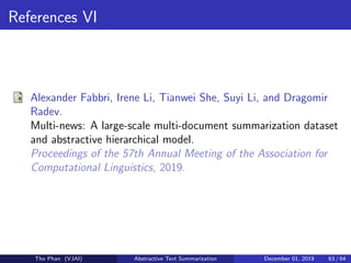References VI
Alexander Fabbri, Irene Li, Tianwei She, Suyi Li, and Dragomir
Radev.
Multi-news: A large-scale multi-document summarization dataset
and abstractive hierarchical model.
Proceedings of the 57th Annual Meeting of the Association for
Computational Linguistics, 2019.
Tho Phan (VJAI) Abstractive Text Summarization December 01, 2019 63 / 64
 