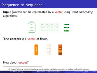 Sequence to Sequence
Input (words) can be represented by a vector using word embedding
algorithms.
The context is a vector of ﬂoats.
How about output?
ref: https://jalammar.github.io/visualizing-neural-machine-translation-mechanics-of-seq2seq-models-with-attention
Tho Phan (VJAI) Abstractive Text Summarization December 01, 2019 9 / 64
 