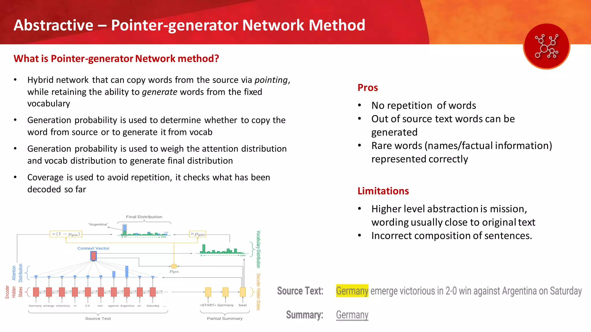12
Abstractive – Pointer-generator Network Method
What is Pointer-generatorNetwork method?
Pros
• No repetition of words
• Out of source text words can be
generated
• Rare words (names/factual information)
represented correctly
Limitations
• Higher level abstractionis mission,
wording usually close to originaltext
• Incorrect composition of sentences.
• Hybrid network that can copy words from the source via pointing,
while retaining the ability to generate words from the fixed
vocabulary
• Generation probability is used to determine whether to copy the
word from source or to generate it from vocab
• Generation probability is used to weigh the attention distribution
and vocab distribution to generate final distribution
• Coverage is used to avoid repetition, it checks what has been
decoded so far
 