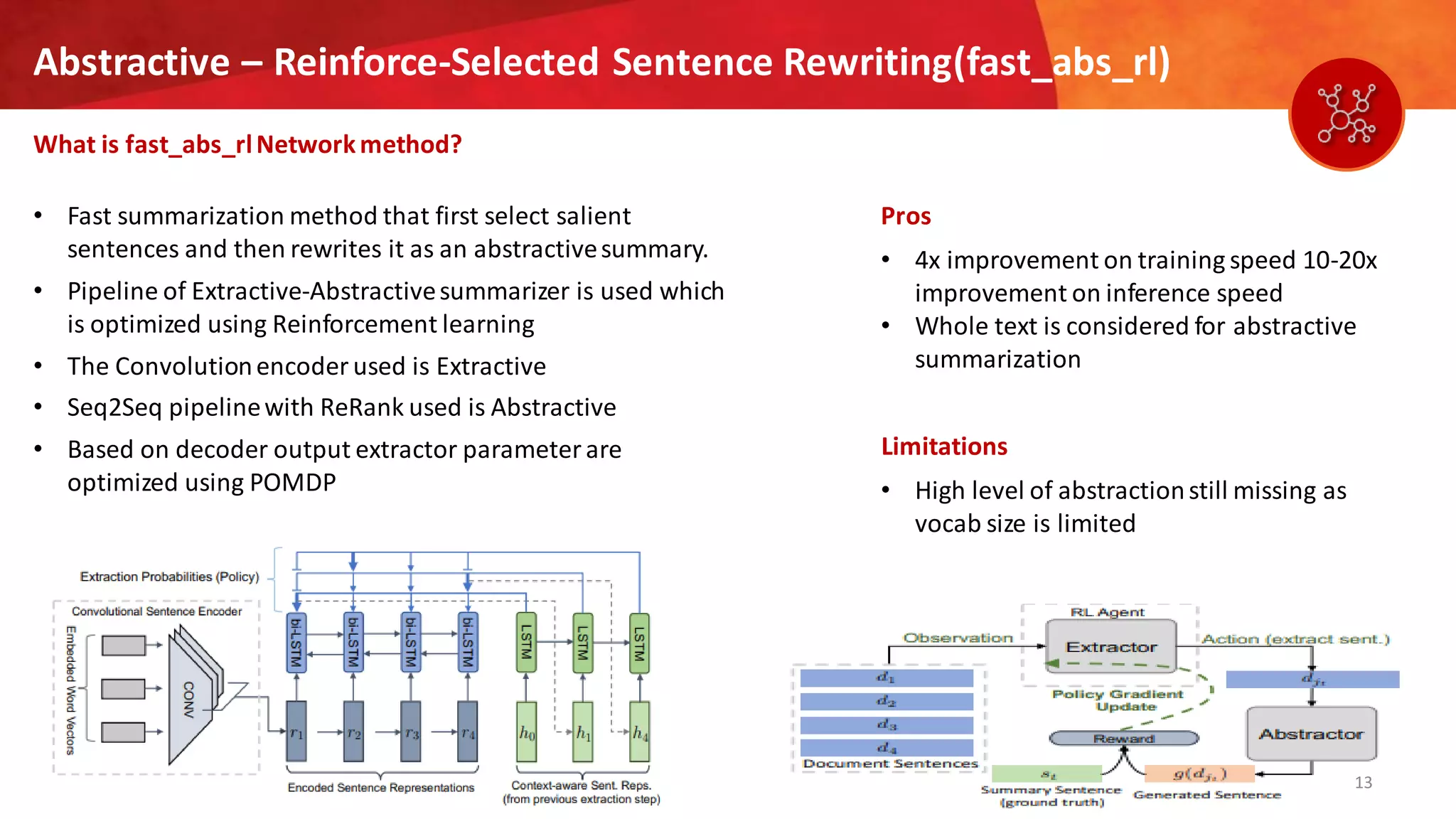 13
Abstractive – Reinforce-Selected Sentence Rewriting(fast_abs_rl)
What is fast_abs_rlNetworkmethod?
Pros
• 4x improvement on training speed 10-20x
improvement on inference speed
• Whole text is considered for abstractive
summarization
Limitations
• High level of abstractionstill missing as
vocab size is limited
• Fast summarization method that first select salient
sentences and then rewrites it as an abstractivesummary.
• Pipeline of Extractive-Abstractivesummarizer is used which
is optimized using Reinforcement learning
• The Convolutionencoder used is Extractive
• Seq2Seq pipelinewith ReRank used is Abstractive
• Based on decoder output extractor parameter are
optimized using POMDP
 