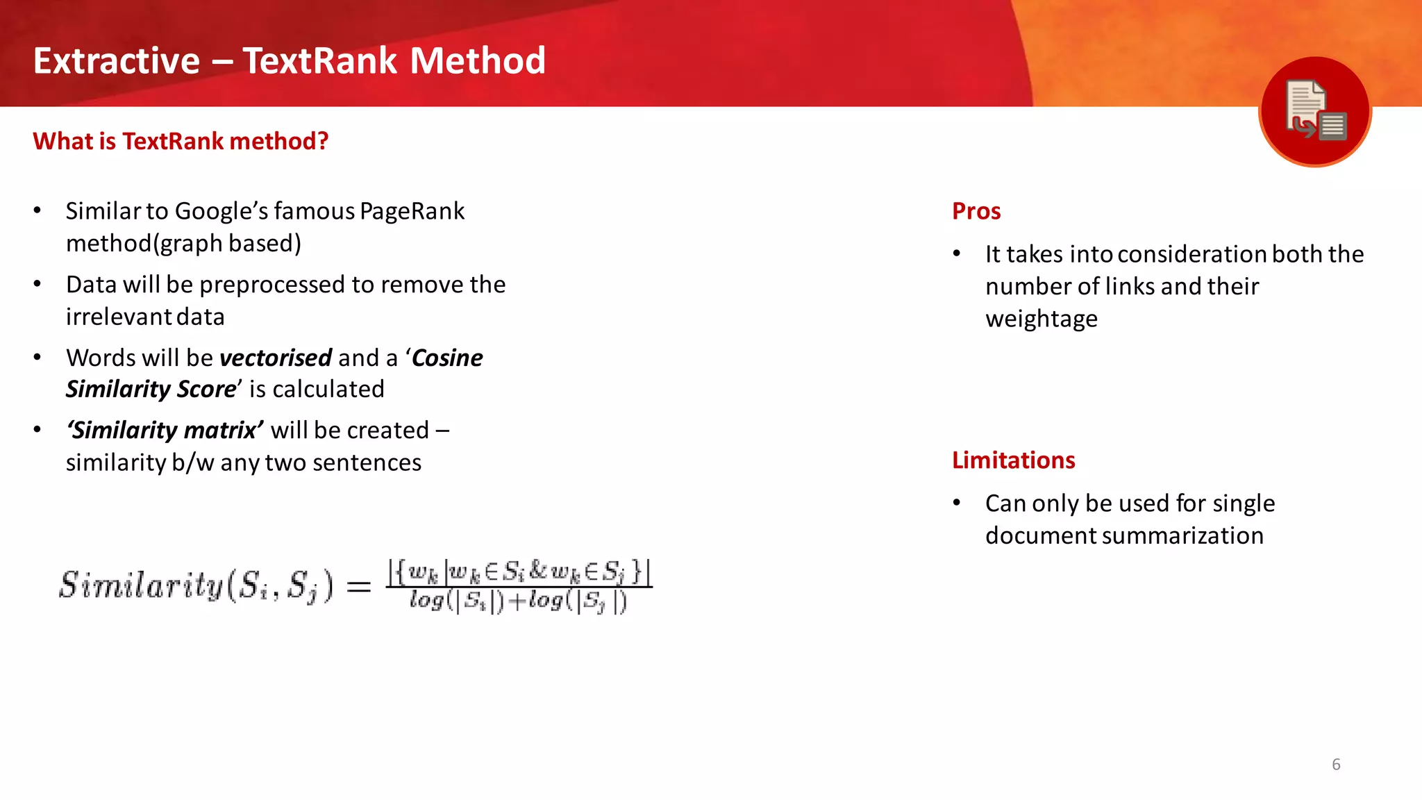 6
Extractive – TextRank Method
What is TextRank method?
Pros
• It takes intoconsiderationboth the
number of links and their
weightage
Limitations
• Can only be used for single
document summarization
• Similar to Google’s famous PageRank
method(graph based)
• Data will be preprocessed to remove the
irrelevantdata
• Words will be vectorised and a ‘Cosine
Similarity Score’ is calculated
• ‘Similarity matrix’ will be created –
similarity b/w any two sentences
 