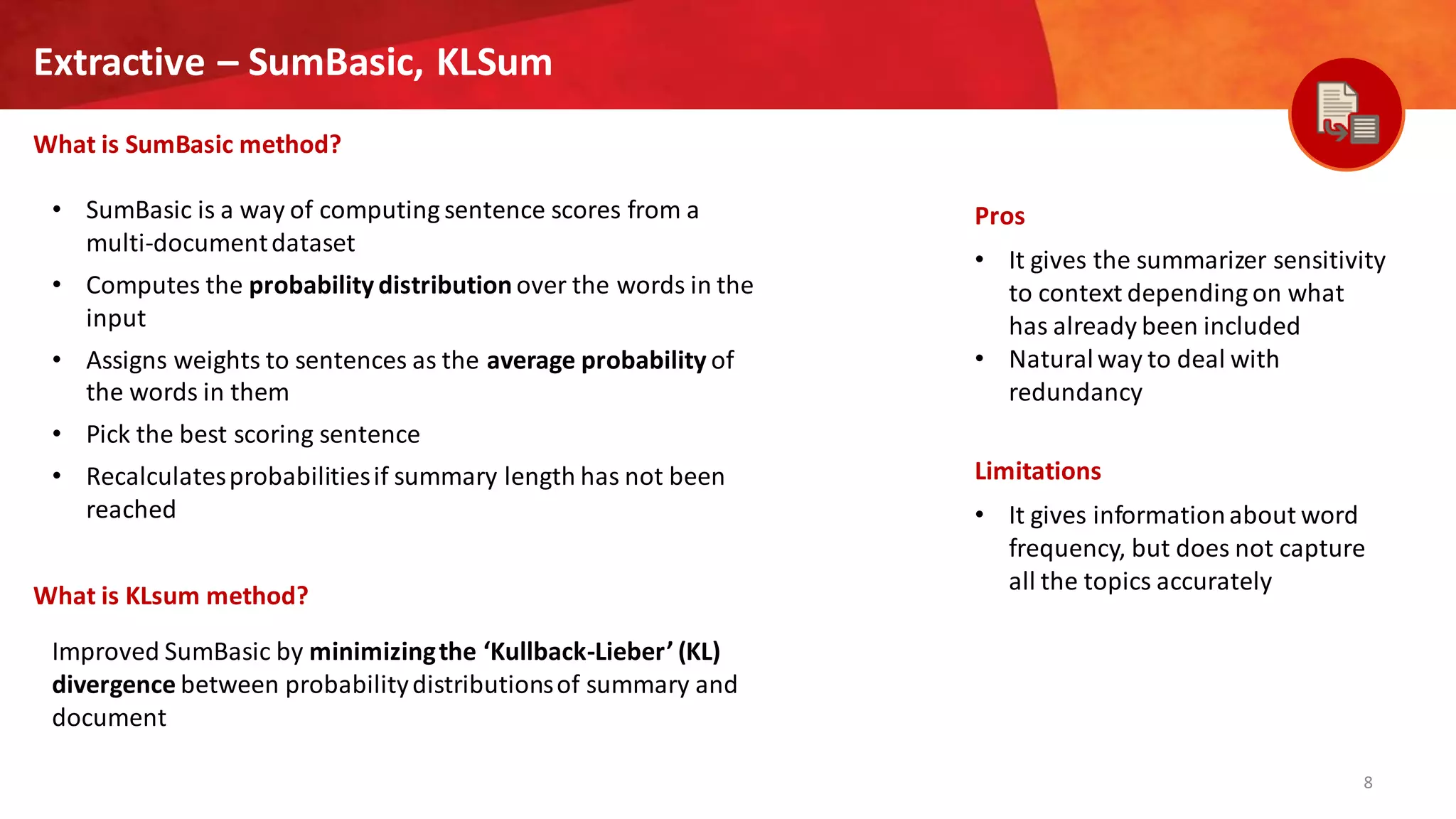 8
Extractive – SumBasic, KLSum
What is SumBasic method?
Pros
• It gives the summarizer sensitivity
to context depending on what
has already been included
• Naturalway to deal with
redundancy
Limitations
• It gives informationabout word
frequency, but does not capture
all the topics accurately
• SumBasic is a way of computing sentence scores from a
multi-documentdataset
• Computes the probability distribution over the words in the
input
• Assigns weights to sentences as the average probability of
the words in them
• Pick the best scoring sentence
• Recalculatesprobabilitiesif summary length has not been
reached
What is KLsum method?
Improved SumBasic by minimizingthe ‘Kullback-Lieber’ (KL)
divergence between probabilitydistributionsof summary and
document
 