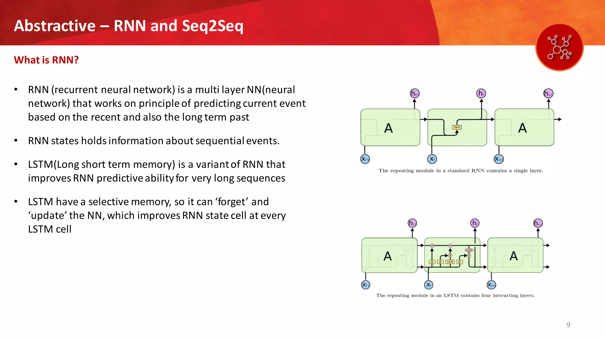 9
Abstractive – RNN and Seq2Seq
What is RNN?
• RNN (recurrent neural network) is a multi layer NN(neural
network) that works on principleof predicting current event
based on the recent and also the long term past
• RNN states holds information about sequentialevents.
• LSTM(Long short term memory) is a variantof RNN that
improves RNN predictiveabilityfor very long sequences
• LSTM have a selective memory, so it can ‘forget’ and
‘update’ the NN, which improves RNN state cell at every
LSTM cell
 