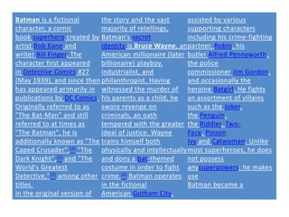 Batman is a fictional       the story and the vast      assisted by various
character, a comic          majority of retellings,     supporting characters
book superhero created by Batman's secret               including his crime-fighting
artist Bob Kane and         identity is Bruce Wayne, an partner, Robin, his
writer Bill Finger. The     American millionaire (later butler Alfred Pennyworth,
character first appeared    billionaire) playboy,       the police
in Detective Comics #27     industrialist, and          commissioner Jim Gordon,
(May 1939), and since then philanthropist. Having       and occasionally the
has appeared primarily in witnessed the murder of heroine Batgirl. He fights
publications by DC Comics. his parents as a child, he an assortment of villains
Originally referred to as   swore revenge on            such as the Joker,
"The Bat-Man" and still     criminals, an oath          the Penguin,
referred to at times as     tempered with the greater the Riddler, Two-
"The Batman", he is         ideal of justice. Wayne     Face, Poison
additionally known as "The trains himself both          Ivy and Catwoman. Unlike
Caped Crusader", [2] "The physically and intellectually most superheroes, he does
Dark Knight", [2] and "The and dons a bat-themed        not possess
World's Greatest            costume in order to fight anysuperpowers; he makes
Detective," [2] among other crime. [3] Batman operates use
titles.                     in the fictional            Batman became a
In the original version of American Gotham City,
 