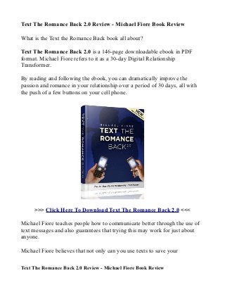 Text The Romance Back 2.0 Review - Michael Fiore Book Review

What is the Text the Romance Back book all about?

Text The Romance Back 2.0 is a 146-page downloadable ebook in PDF
format. Michael Fiore refers to it as a 30-day Digital Relationship
Transformer.

By reading and following the ebook, you can dramatically improve the
passion and romance in your relationship over a period of 30 days, all with
the push of a few buttons on your cell phone.




     >>> Click Here To Download Text The Romance Back 2.0 <<<

Michael Fiore teaches people how to communicate better through the use of
text messages and also guarantees that trying this may work for just about
anyone.

Michael Fiore believes that not only can you use texts to save your

Text The Romance Back 2.0 Review - Michael Fiore Book Review
 