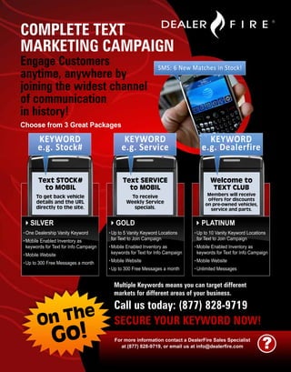 COMPLETE TEXT
MARKETING CAMPAIGN
Engage Customers                                               SMS: 6 New Matches in Stock!
anytime, anywhere by
joining the widest channel
of communication
in history!
Choose from 3 Great Packages

       KEYWORD                                KEYWORD                              KEYWORD
       e.g. Stock#                           e.g. Service                        e.g. Dealerfire


       Text STOCK#                            Text SERVICE                            Welcome to
         to MOBIL                               to MOBIL                              TEXT CLUB
      To get back vehicle                       To receive                          Members will receive
                                                                                    offers for discounts
      details and the URL                      Weekly Service                      on pre-owned vehicles,
      directly to the site.                      specials.                           service and parts.

   SILVER                                 GOLD                                   PLATINUM
. One Dealership Vanity Keyword        . Up to 5 Vanity Keyword Locations     . Up to 10 Vanity Keyword Locations
. Mobile Enabled Inventory as           for Text to Join Campaign              for Text to Join Campaign
 keywords for Text for Info Campaign   . Mobile Enabled Inventory as          . Mobile Enabled Inventory as
. Mobile Website                        keywords for Text for Info Campaign    keywords for Text for Info Campaign
. Up to 300 Free Messages a month      . Mobile Website                       . Mobile Website
                                       . Up to 300 Free Messages a month      . Unlimited Messages

                                         Multiple Keywords means you can target different
                                         markets for different areas of your business.

                                         Call us today: (877) 828-9719
       On The                            SECURE YOUR KEYWORD NOW!
              Go!                        For more information contact a DealerFire Sales Specialist
                                            at (877) 828-9719, or email us at info@dealerfire.com              ?
 