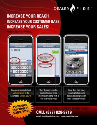 INCREASE YOUR REACH
INCREASE YOUR CUSTOMER BASE
INCREASE YOUR SALES!
Here’s how it works...




    Consumers simply text       They’ll receive model,          Here they can view
      Vehicle Stock # to         dealership and price          vehicle photos and a
   Shortcode MOBIL 66245      information along with a        detailed description of
                                 link to Details Page         their selected vehicle


           ges
     Packa g at
                            CONTACT US FOR A TEXT TO MOBIL DEMO!
     Startin mo.
     $299/                  CALL (877) 828-9719
                            email: info@dealerfire.com | www.dealerfire.com
 