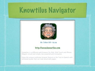 Knowtilus Navigator



                         Mr. Talker HD - $2.99


                  http://www.knowtilus.com
Knowtilus is a different web browser for iPad, iPod Touch and iPhone.
Elegant, visual and simple, but powerful and innovative.

Enjoy the unique multiview browser feature or the Text to Speech with
animated avatar that can read aloud web pages.
 