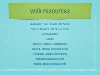 web resources
Livebinder - Apps for Kids with Autism

Apps for Children with Special Needs

           ipadineducation

                appitic

  Apps for Teachers / special needs

  scoop.it - idevices for special needs

  wikispaces - teach with your iPad

      children with special needs

    Scribd - Apps for Special needs
 