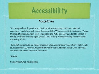 Accessibility
                              VoiceOver
Text to speech tools provide access to print to struggling readers to support
decoding, vocabulary and comprehension skills. With accessibility features of Voice
Over and Speak Selection tools integrated into iOS5 on iDevices, text to speech is
readily available in many apps (not all) and solidly when accessing Internet-based
textusing Wi-Fi.

The iOS5 speak tools are rather amazing when you turn on Voice Over Triple Click
in Accessibility (General>Accessibility>Triple-click Home> Voice Over selected)
and have the Speak Selection turned on.

Tutorial

Using VoiceOver with iBooks
 