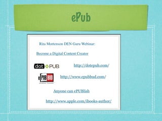 ePub

 Rita Mortenson DEN Guru Webinar:

Become a Digital Content Creator


                       http://dotepub.com/


              http://www.epubbud.com/


          Anyone can ePUBlish

     http://www.apple.com/ibooks-author/
 