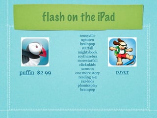 flash on the iPad
                  seussville
                   uptoten
                  brainpop
                    starfall
                mightybook
                roythezebra
                morestarfall
                  clicknkids
                   samson
puffin $2.99   one more story   rover
                 reading a-z
                   raz-kids
                phonicsplay
                  brainpop
 