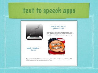 text to speech apps

                                                     read to me - text to
                                                       speech - $1.99

                                            Select the text in SMS, emails, iBook documents, web
                                            pages, PDF ﬁles and more. And click the button "Speak "!
                                            Your iPhone will read it out without closing current app.




  speak + english -
       $4.99




 Type your words in English, turn them into speech, listen to them, download and mail them as MP3,
 create iTunes playlists and use them wherever you want!
 