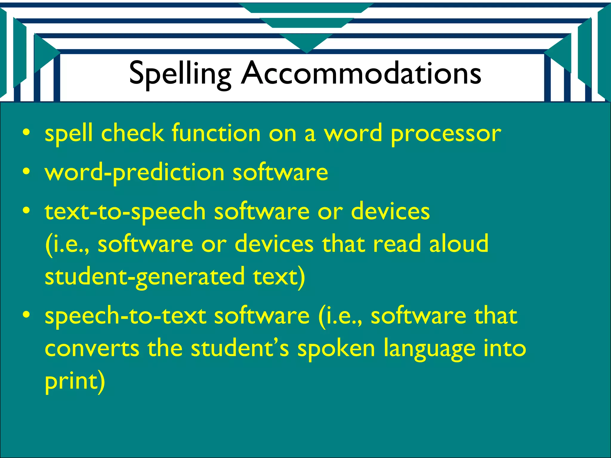 Spelling Accommodations
• spell check function on a word processor
• word-prediction software
• text-to-speech software or devices
  (i.e., software or devices that read aloud
  student-generated text)
• speech-to-text software (i.e., software that
  converts the student’s spoken language into
  print)
 