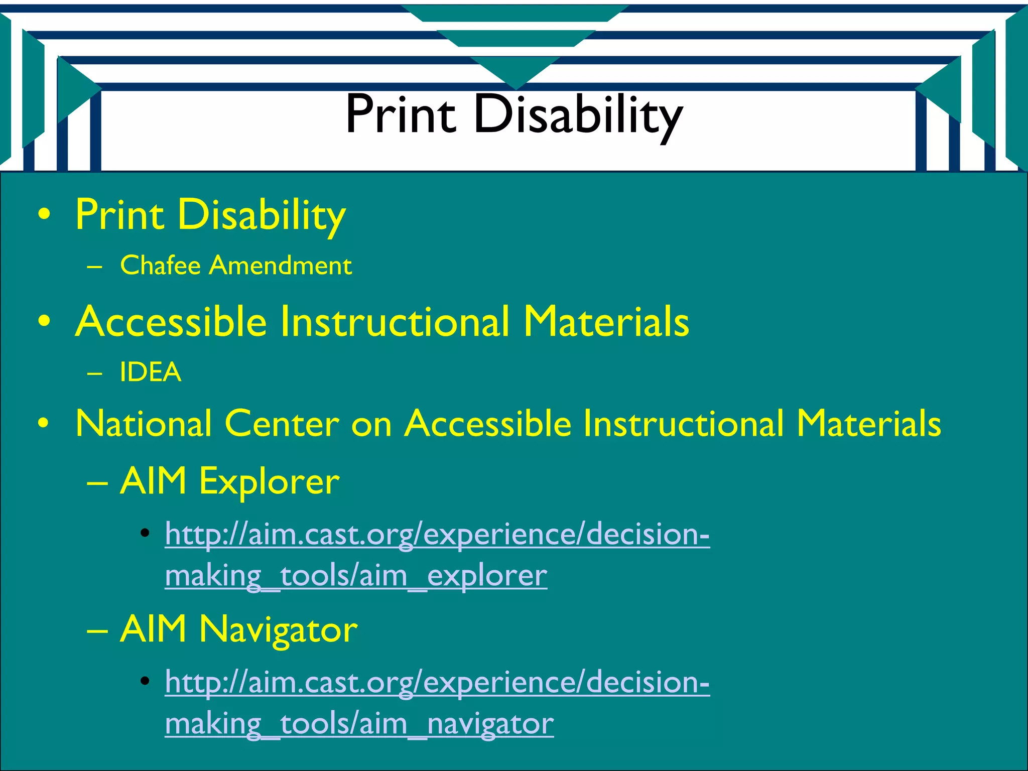 Print Disability
• Print Disability
   – Chafee Amendment

• Accessible Instructional Materials
   – IDEA
• National Center on Accessible Instructional Materials
  – AIM Explorer
      • http://aim.cast.org/experience/decision-
        making_tools/aim_explorer
   – AIM Navigator
      • http://aim.cast.org/experience/decision-
        making_tools/aim_navigator
 