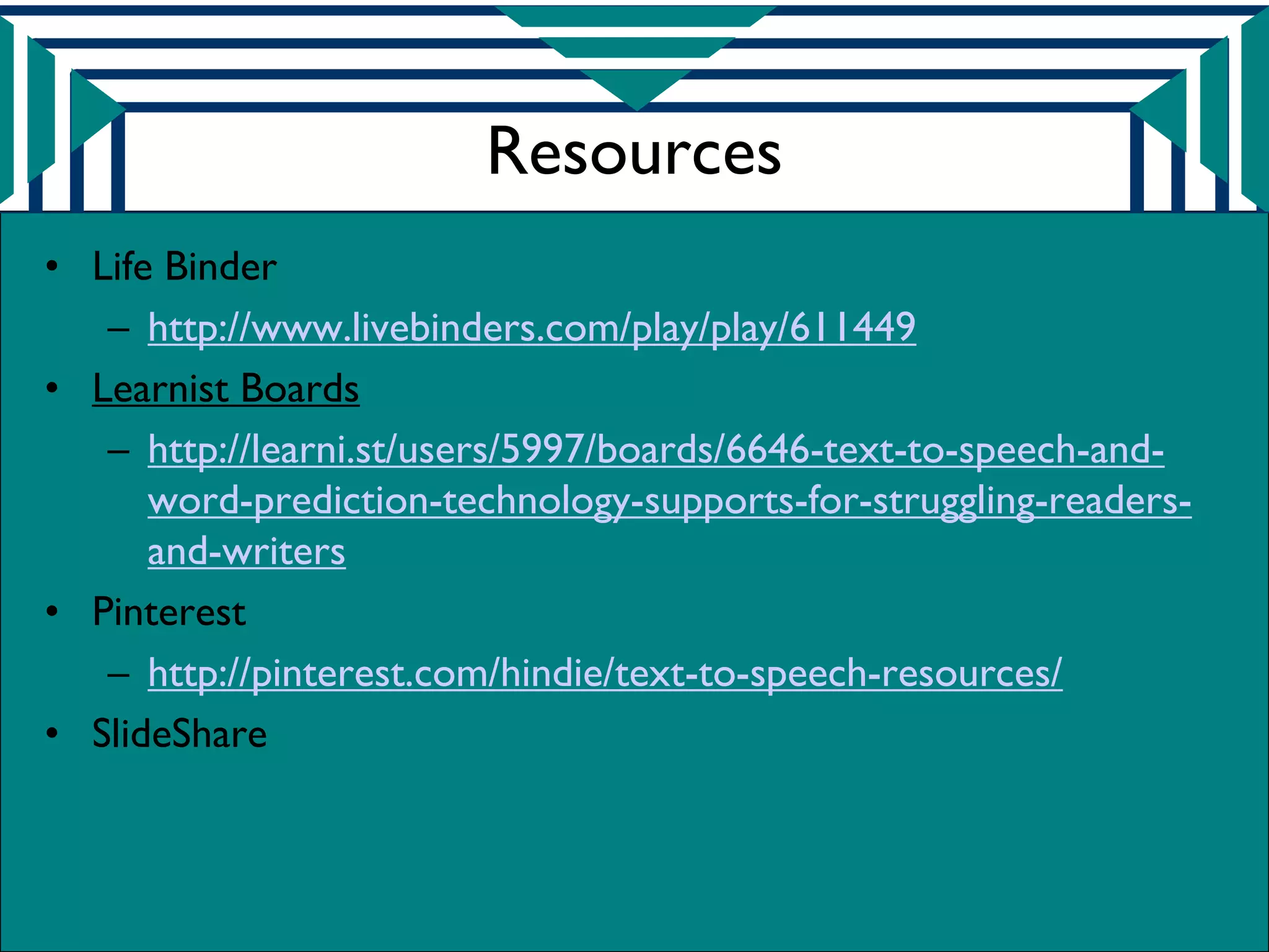 Resources
• Life Binder
   – http://www.livebinders.com/play/play/611449
• Learnist Boards
   – http://learni.st/users/5997/boards/6646-text-to-speech-and-
      word-prediction-technology-supports-for-struggling-readers-
      and-writers
• Pinterest
   – http://pinterest.com/hindie/text-to-speech-resources/
• SlideShare
 