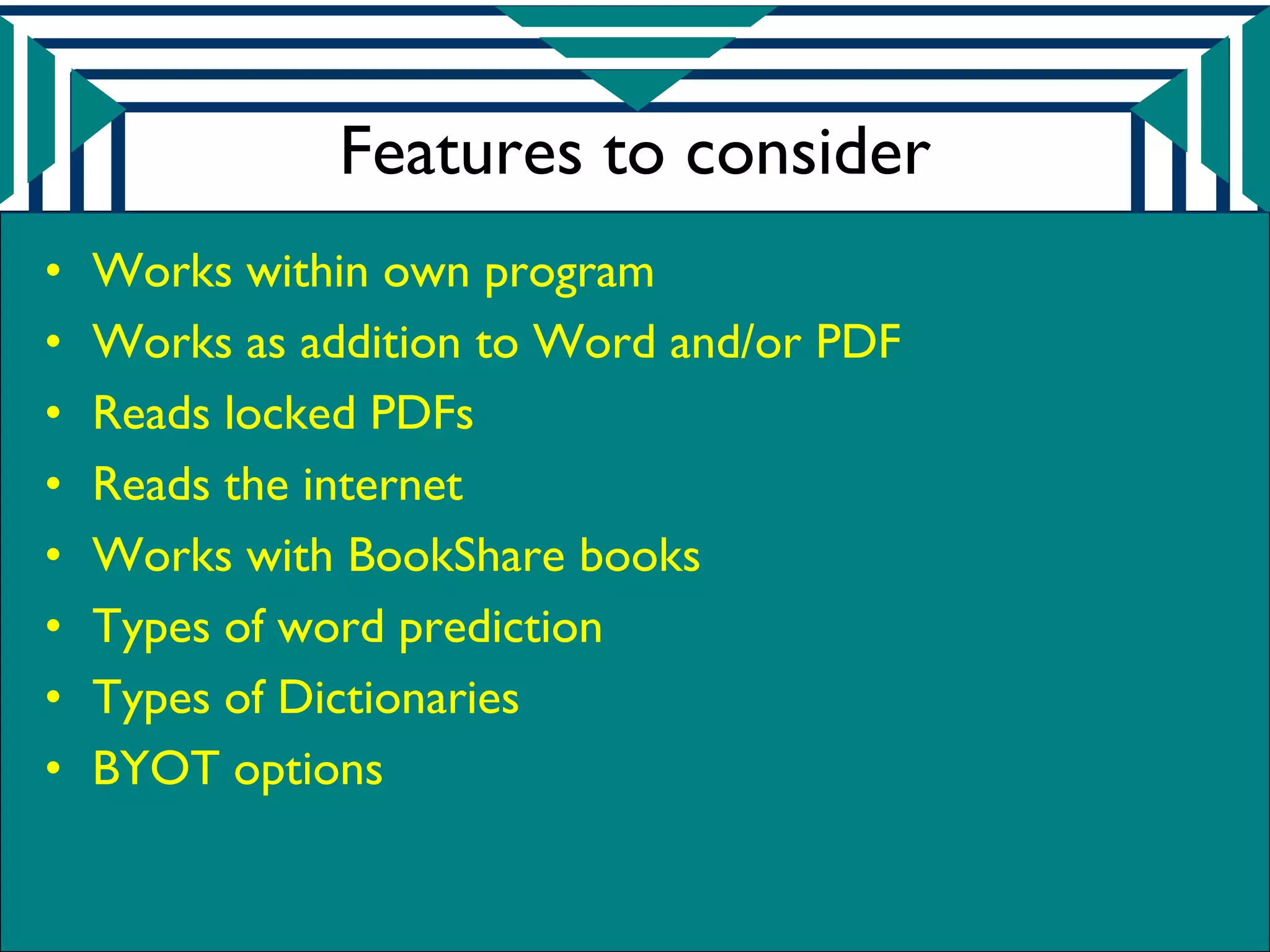 Features to consider
•   Works within own program
•   Works as addition to Word and/or PDF
•   Reads locked PDFs
•   Reads the internet
•   Works with BookShare books
•   Types of word prediction
•   Types of Dictionaries
•   BYOT options
 