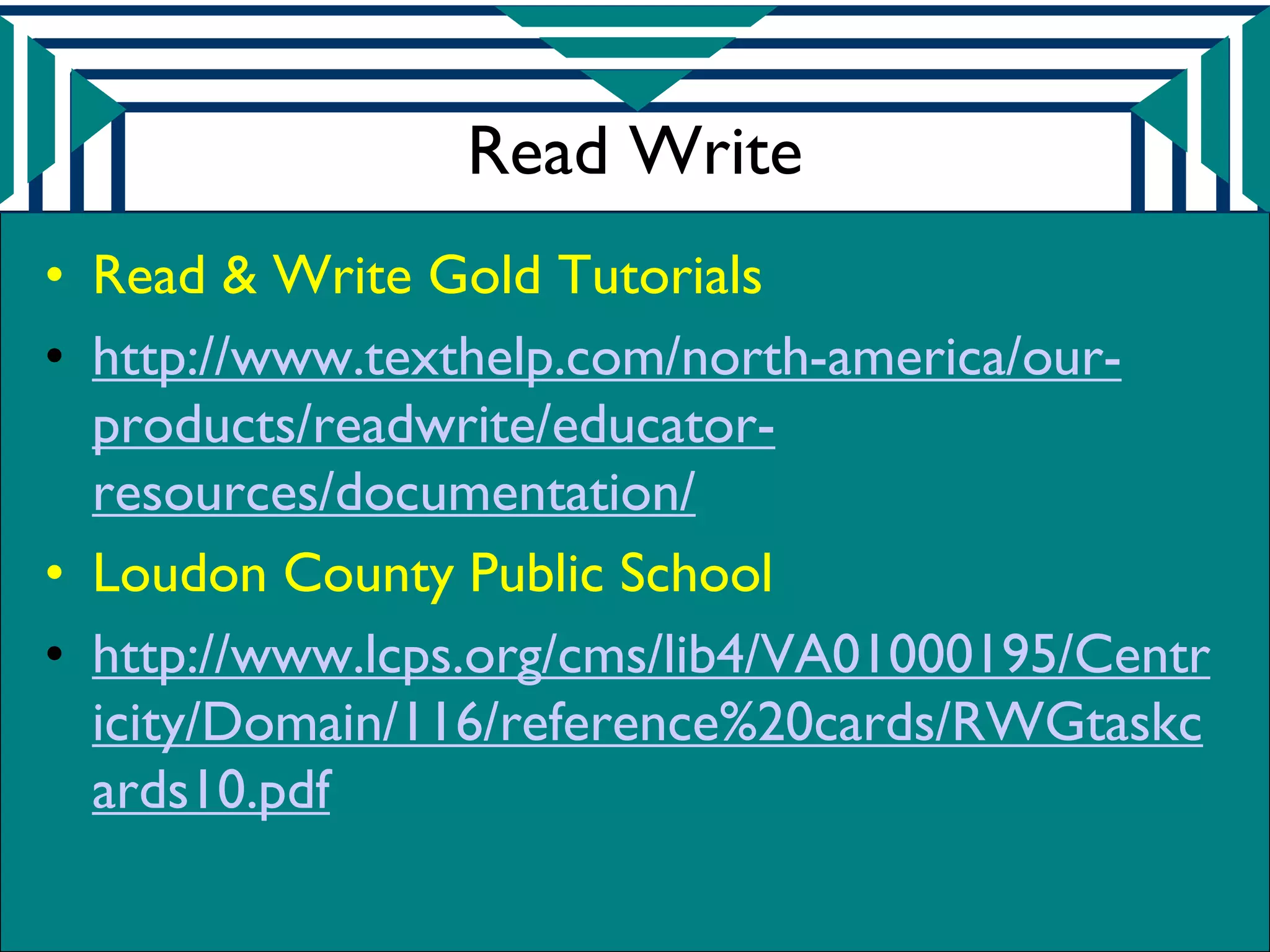 Read Write
• Read & Write Gold Tutorials
• http://www.texthelp.com/north-america/our-
  products/readwrite/educator-
  resources/documentation/
• Loudon County Public School
• http://www.lcps.org/cms/lib4/VA01000195/Centr
  icity/Domain/116/reference%20cards/RWGtaskc
  ards10.pdf
 
