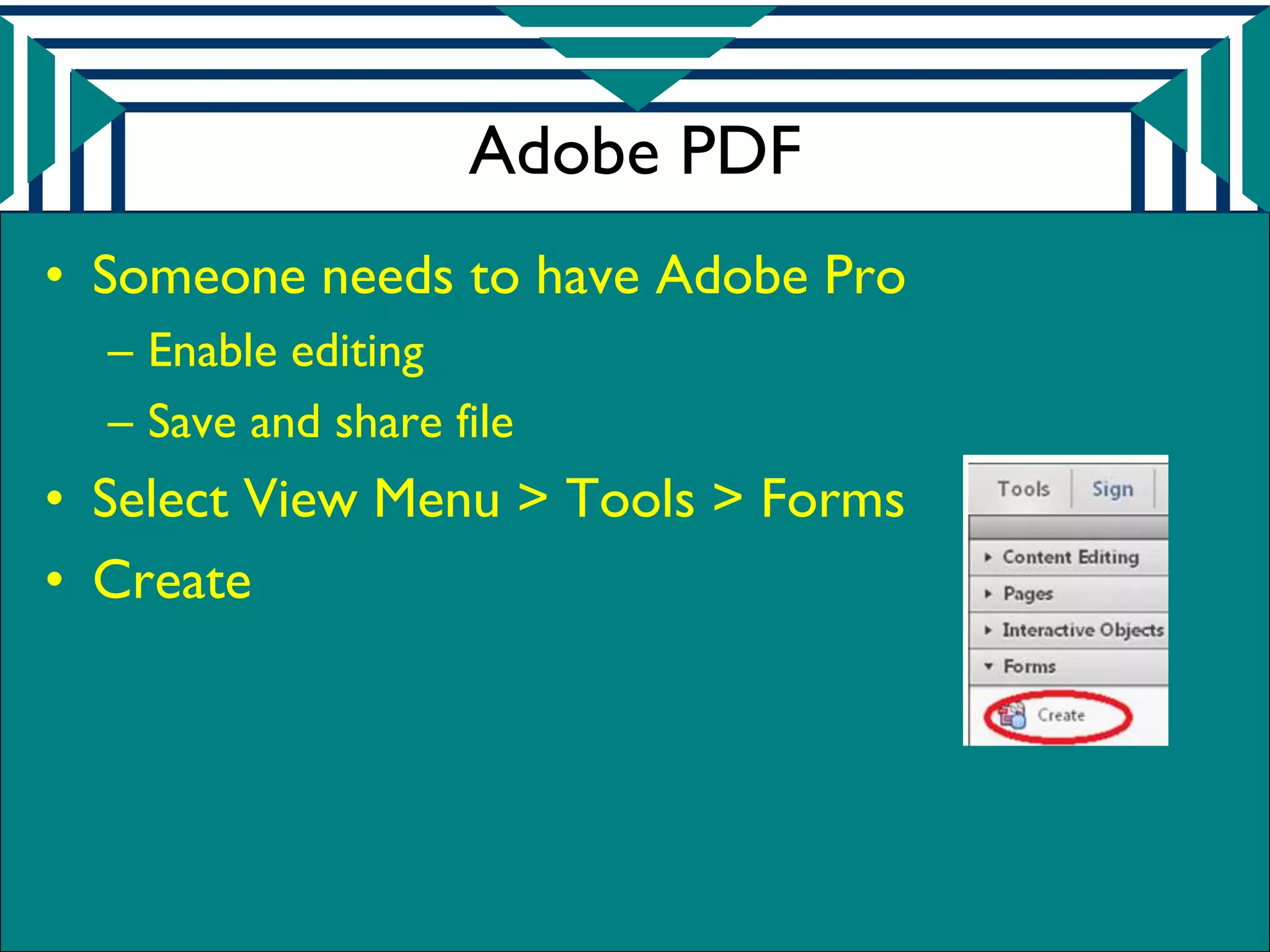 Adobe PDF
• Someone needs to have Adobe Pro
  – Enable editing
  – Save and share file
• Select View Menu > Tools > Forms
• Create
 