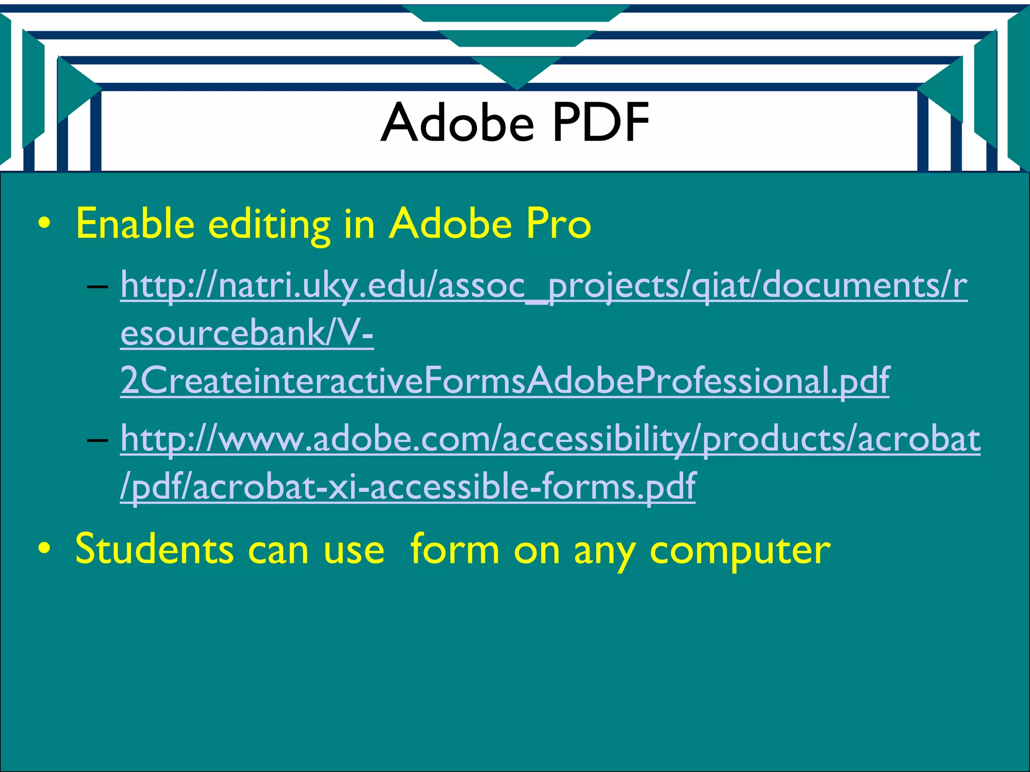 Adobe PDF
• Enable editing in Adobe Pro
  – http://natri.uky.edu/assoc_projects/qiat/documents/r
    esourcebank/V-
    2CreateinteractiveFormsAdobeProfessional.pdf
  – http://www.adobe.com/accessibility/products/acrobat
    /pdf/acrobat-xi-accessible-forms.pdf
• Students can use form on any computer
 