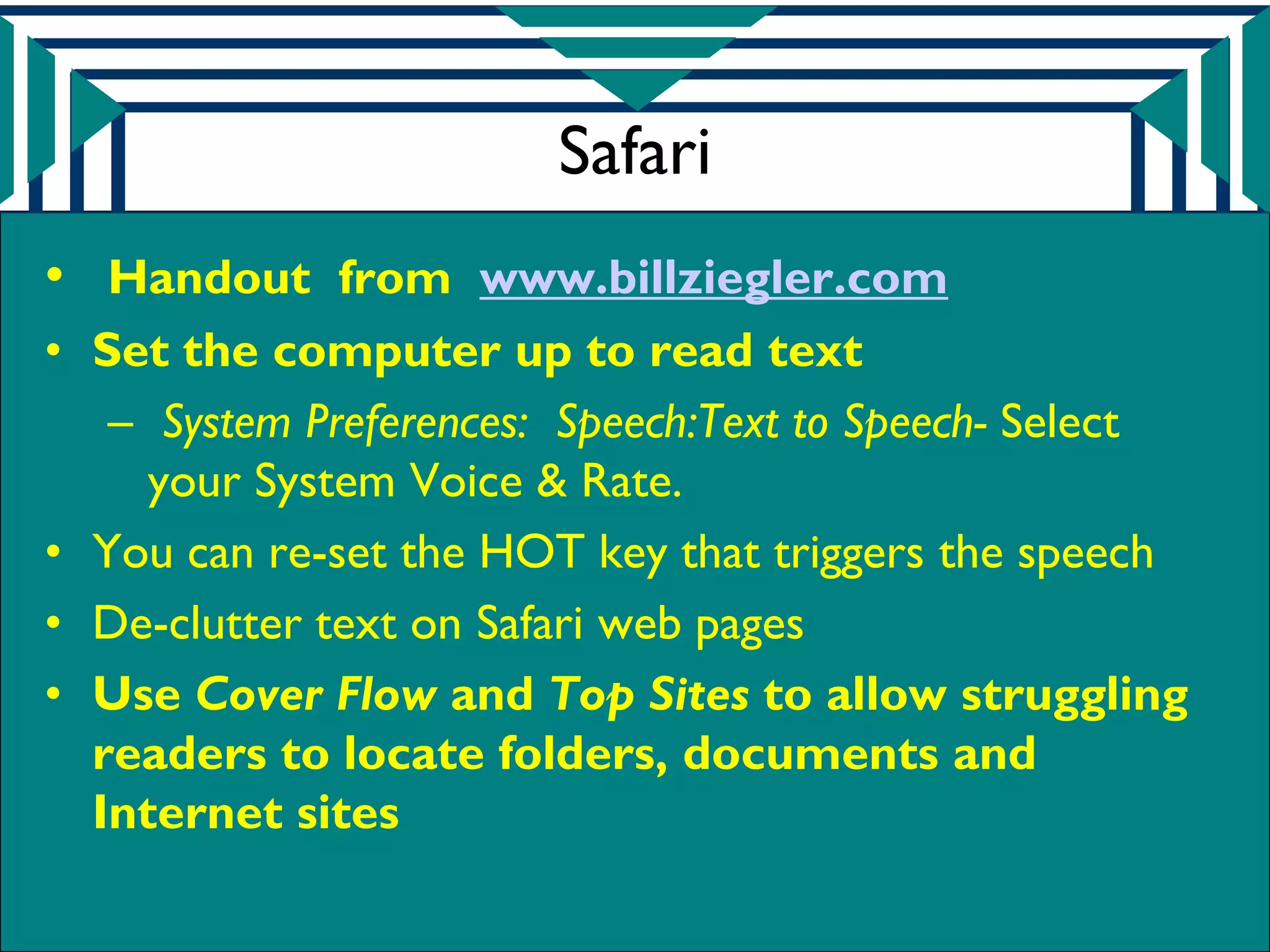 Safari
• Handout from www.billziegler.com
• Set the computer up to read text
   – System Preferences: Speech:Text to Speech- Select
     your System Voice & Rate.
• You can re-set the HOT key that triggers the speech
• De-clutter text on Safari web pages
• Use Cover Flow and Top Sites to allow struggling
  readers to locate folders, documents and
  Internet sites
 