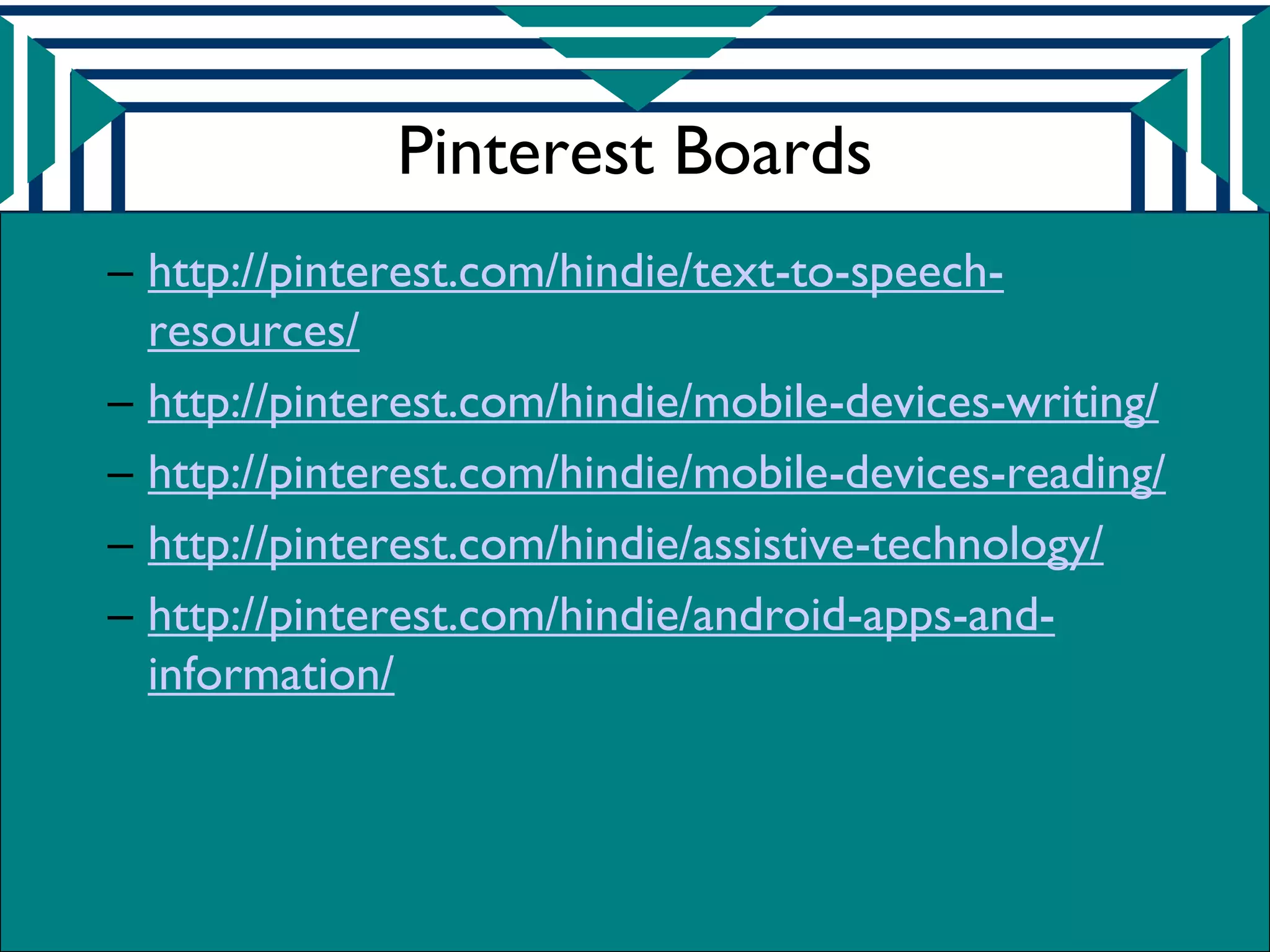 Pinterest Boards
– http://pinterest.com/hindie/text-to-speech-
  resources/
– http://pinterest.com/hindie/mobile-devices-writing/
– http://pinterest.com/hindie/mobile-devices-reading/
– http://pinterest.com/hindie/assistive-technology/
– http://pinterest.com/hindie/android-apps-and-
  information/
 