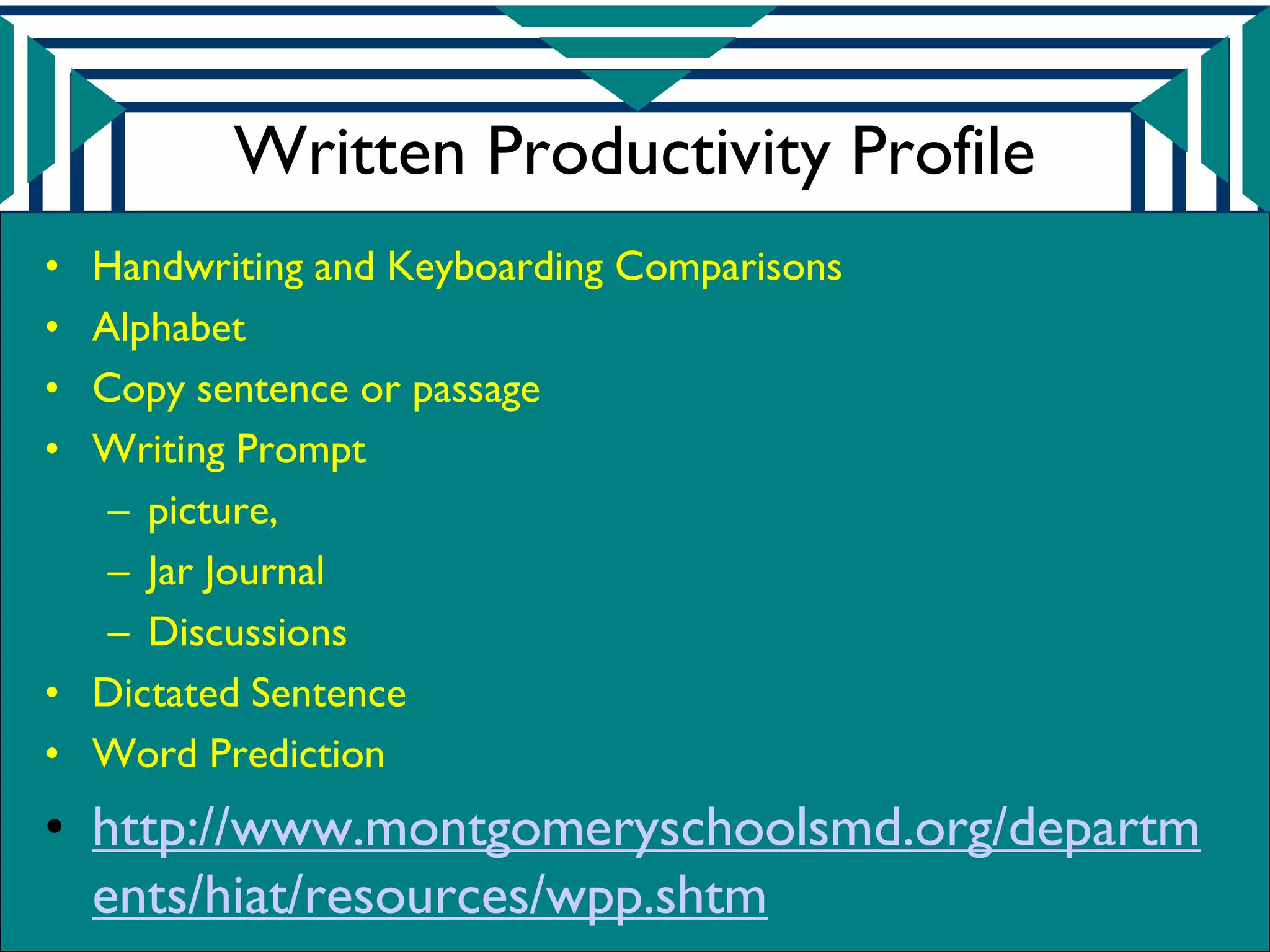 Written Productivity Profile
• Handwriting and Keyboarding Comparisons
• Alphabet
• Copy sentence or passage
• Writing Prompt
   – picture,
   – Jar Journal
   – Discussions
• Dictated Sentence
• Word Prediction
• http://www.montgomeryschoolsmd.org/departm
  ents/hiat/resources/wpp.shtm
 