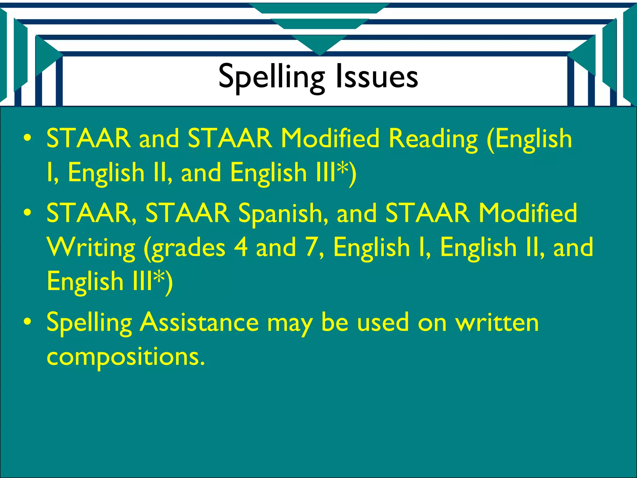 Spelling Issues
• STAAR and STAAR Modified Reading (English
  I, English II, and English III*)
• STAAR, STAAR Spanish, and STAAR Modified
  Writing (grades 4 and 7, English I, English II, and
  English III*)
• Spelling Assistance may be used on written
  compositions.
 