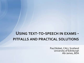 Paul Nisbet, CALL Scotland
University of Edinburgh
Abi James, BDA
USING TEXT-TO-SPEECH IN EXAMS -
PITFALLS AND PRACTICAL SOLUTIONS
 