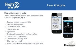 How it Works
One action many results!
Text a keyword like “apollo” to a short code like
“95577" we provide, try it. !
!
• Capture, conﬁrm consumer data !
• Execute Sweepstakes!
• Drive Mobile Web Trafﬁc!
• Device detection!
• Age check!
• Create opt-in opportunity for future offers!
• Deliver Product, Retail Info!
• Capture votes, survey data!
• Offers are opt-in only !
• Thank customers for entering with a special offer
Demo only contest is over
 