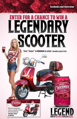 facebook.com/cheerwine



          ENTER FOR A CHANCE TO WIN A

     LEGENDARY
CHEErS  FOR PIZZA.
       SCOOTER                                             Text “cheer” to 84444 to enter. Deadline April 15th,




                                                                                     With the purchase of a frozen pizza.




     Enter the sweepstakes
     to win a Legendary Scooter
     from Cheerwine by
     texting “cheer”
     to 84444.
CHEERWINE® IS A REGISTERED TRADEMARK OF THE CAROLINA BEVERAGE CORPORATION
 