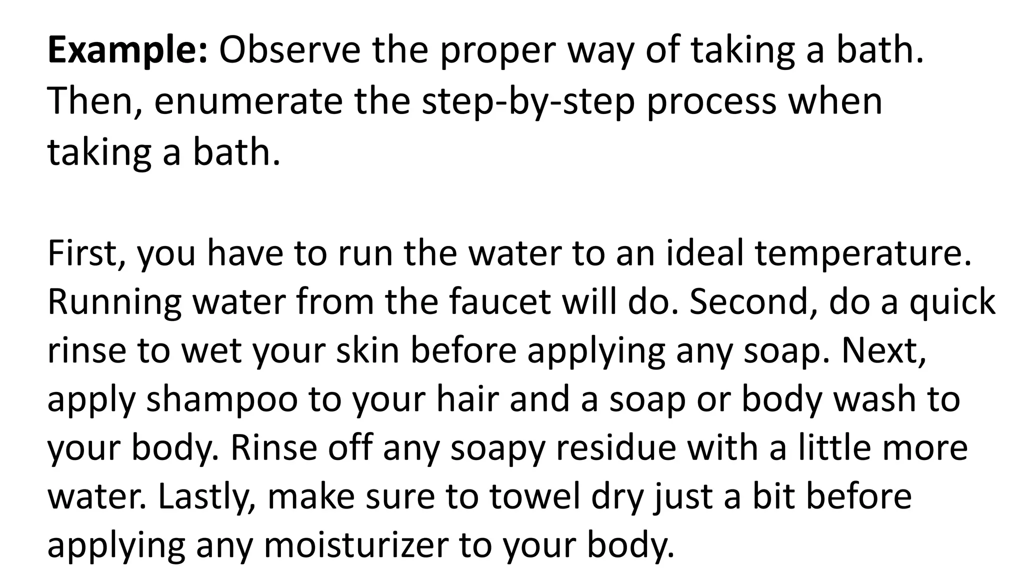 Example: Observe the proper way of taking a bath.
Then, enumerate the step-by-step process when
taking a bath.
First, you have to run the water to an ideal temperature.
Running water from the faucet will do. Second, do a quick
rinse to wet your skin before applying any soap. Next,
apply shampoo to your hair and a soap or body wash to
your body. Rinse off any soapy residue with a little more
water. Lastly, make sure to towel dry just a bit before
applying any moisturizer to your body.
 