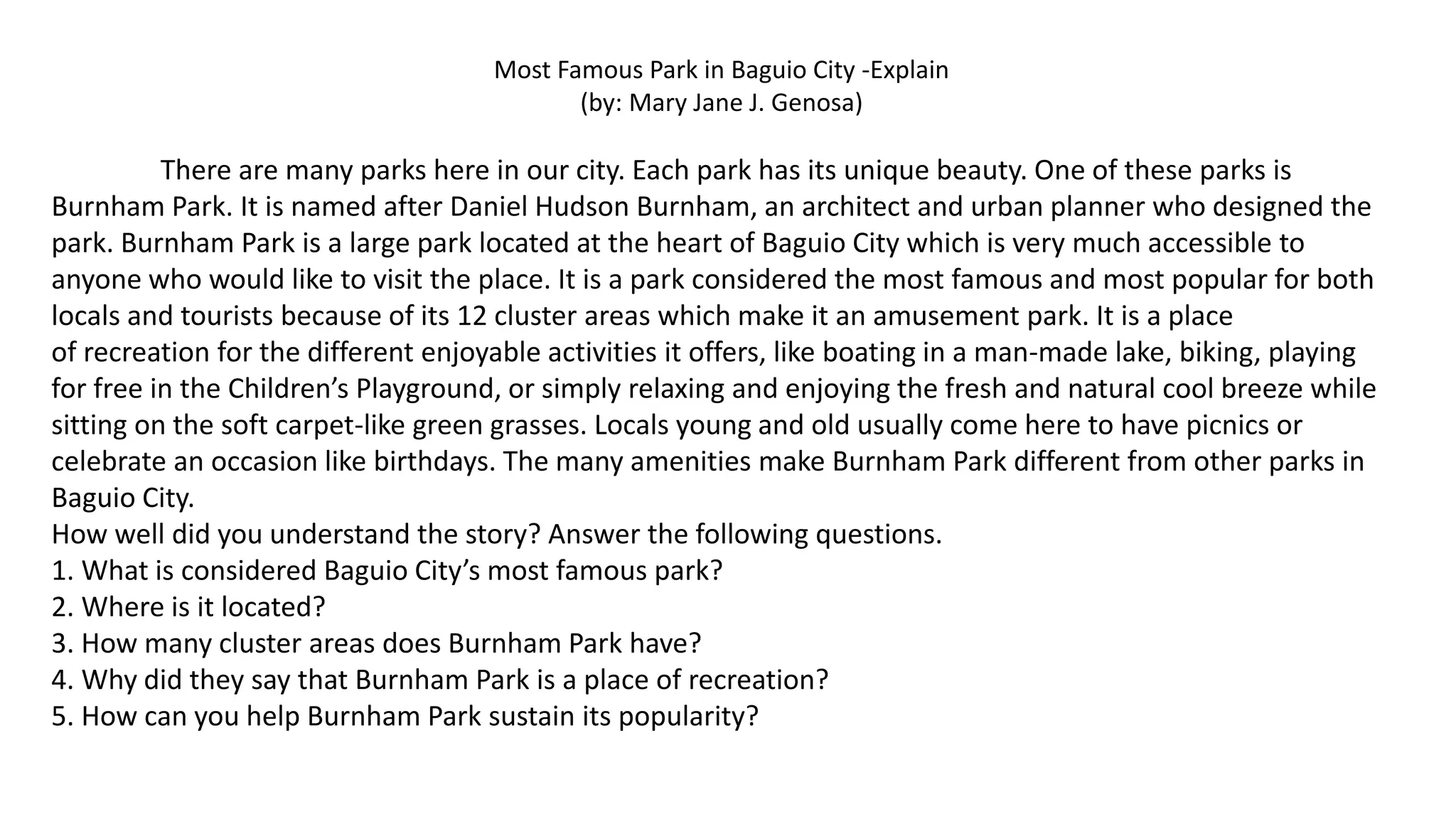 Most Famous Park in Baguio City -Explain
(by: Mary Jane J. Genosa)
There are many parks here in our city. Each park has its unique beauty. One of these parks is
Burnham Park. It is named after Daniel Hudson Burnham, an architect and urban planner who designed the
park. Burnham Park is a large park located at the heart of Baguio City which is very much accessible to
anyone who would like to visit the place. It is a park considered the most famous and most popular for both
locals and tourists because of its 12 cluster areas which make it an amusement park. It is a place
of recreation for the different enjoyable activities it offers, like boating in a man-made lake, biking, playing
for free in the Children’s Playground, or simply relaxing and enjoying the fresh and natural cool breeze while
sitting on the soft carpet-like green grasses. Locals young and old usually come here to have picnics or
celebrate an occasion like birthdays. The many amenities make Burnham Park different from other parks in
Baguio City.
How well did you understand the story? Answer the following questions.
1. What is considered Baguio City’s most famous park?
2. Where is it located?
3. How many cluster areas does Burnham Park have?
4. Why did they say that Burnham Park is a place of recreation?
5. How can you help Burnham Park sustain its popularity?
 