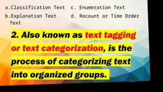 2. Also known as text tagging
or text categorization, is the
process of categorizing text
into organized groups.
a.Classification Text c. Enumeration Text
b.Explanation Text d. Recount or Time Order
Text
 