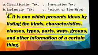 4. It is one which presents ideas by
listing the kinds, characteristics,
classes, types, parts, ways, groups,
and other information of a certain
thing.
a.Classification Text c. Enumeration Text
b.Explanation Text d. Recount or Time Order
Text
 