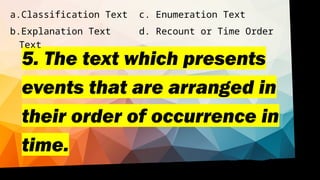5. The text which presents
events that are arranged in
their order of occurrence in
time.
a.Classification Text c. Enumeration Text
b.Explanation Text d. Recount or Time Order
Text
 