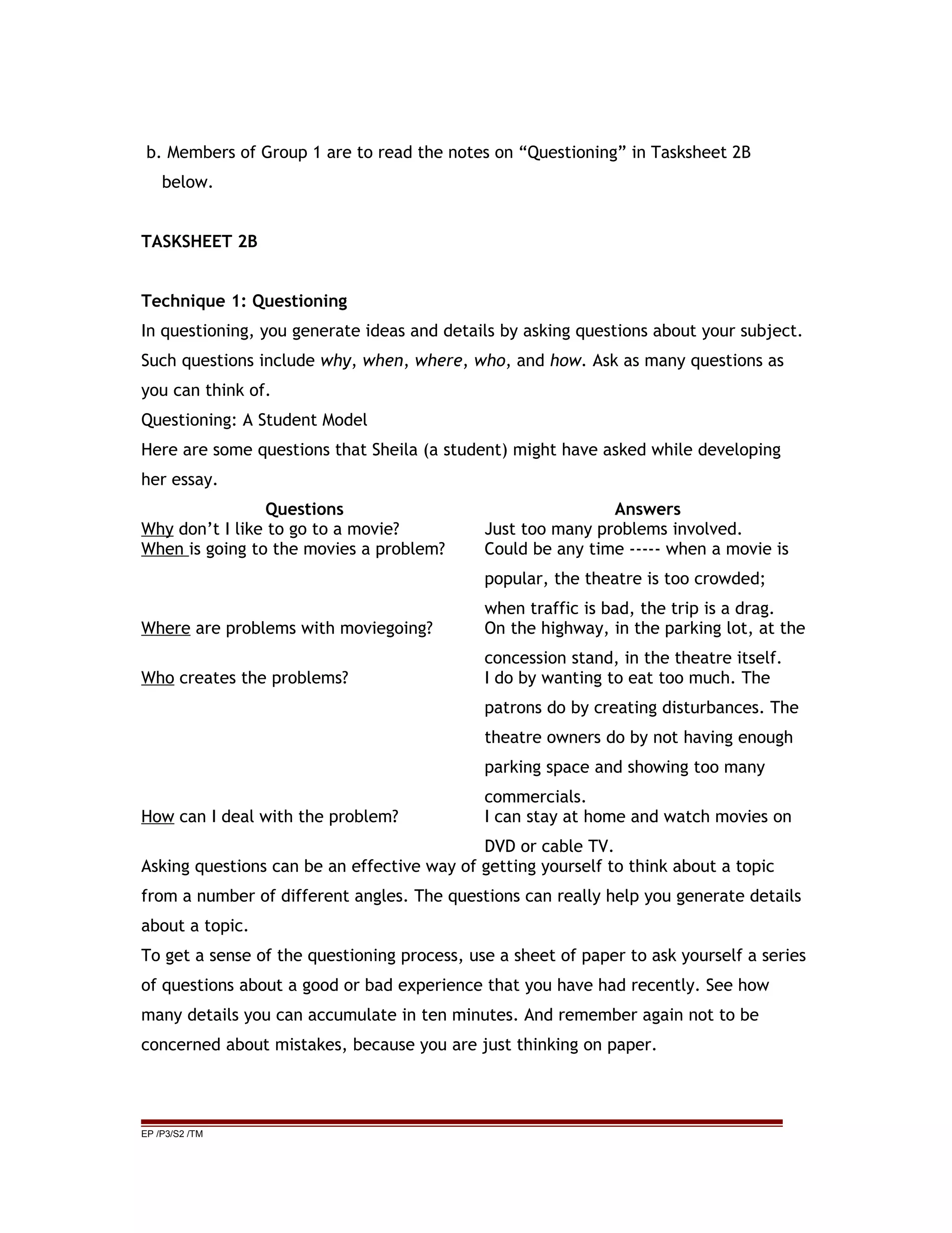 b. Members of Group 1 are to read the notes on “Questioning” in Tasksheet 2B
below.
TASKSHEET 2B
Technique 1: Questioning
In questioning, you generate ideas and details by asking questions about your subject.
Such questions include why, when, where, who, and how. Ask as many questions as
you can think of.
Questioning: A Student Model
Here are some questions that Sheila (a student) might have asked while developing
her essay.
Questions Answers
Why don’t I like to go to a movie? Just too many problems involved.
When is going to the movies a problem? Could be any time ----- when a movie is
popular, the theatre is too crowded;
when traffic is bad, the trip is a drag.
Where are problems with moviegoing? On the highway, in the parking lot, at the
concession stand, in the theatre itself.
Who creates the problems? I do by wanting to eat too much. The
patrons do by creating disturbances. The
theatre owners do by not having enough
parking space and showing too many
commercials.
How can I deal with the problem? I can stay at home and watch movies on
DVD or cable TV.
Asking questions can be an effective way of getting yourself to think about a topic
from a number of different angles. The questions can really help you generate details
about a topic.
To get a sense of the questioning process, use a sheet of paper to ask yourself a series
of questions about a good or bad experience that you have had recently. See how
many details you can accumulate in ten minutes. And remember again not to be
concerned about mistakes, because you are just thinking on paper.
EP /P3/S2 /TM
 