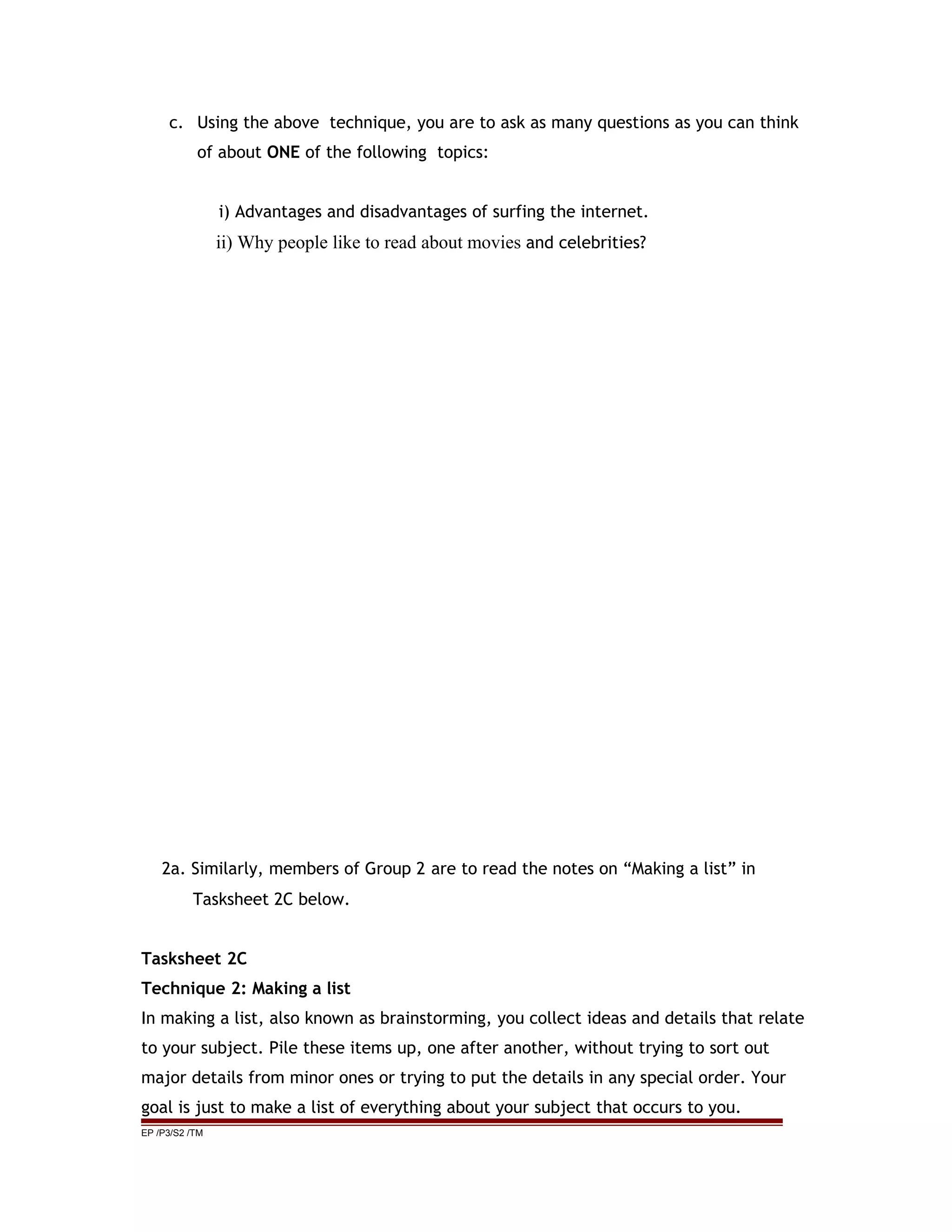 c. Using the above technique, you are to ask as many questions as you can think
of about ONE of the following topics:
i) Advantages and disadvantages of surfing the internet.
ii) Why people like to read about movies and celebrities?
2a. Similarly, members of Group 2 are to read the notes on “Making a list” in
Tasksheet 2C below.
Tasksheet 2C
Technique 2: Making a list
In making a list, also known as brainstorming, you collect ideas and details that relate
to your subject. Pile these items up, one after another, without trying to sort out
major details from minor ones or trying to put the details in any special order. Your
goal is just to make a list of everything about your subject that occurs to you.
EP /P3/S2 /TM
 