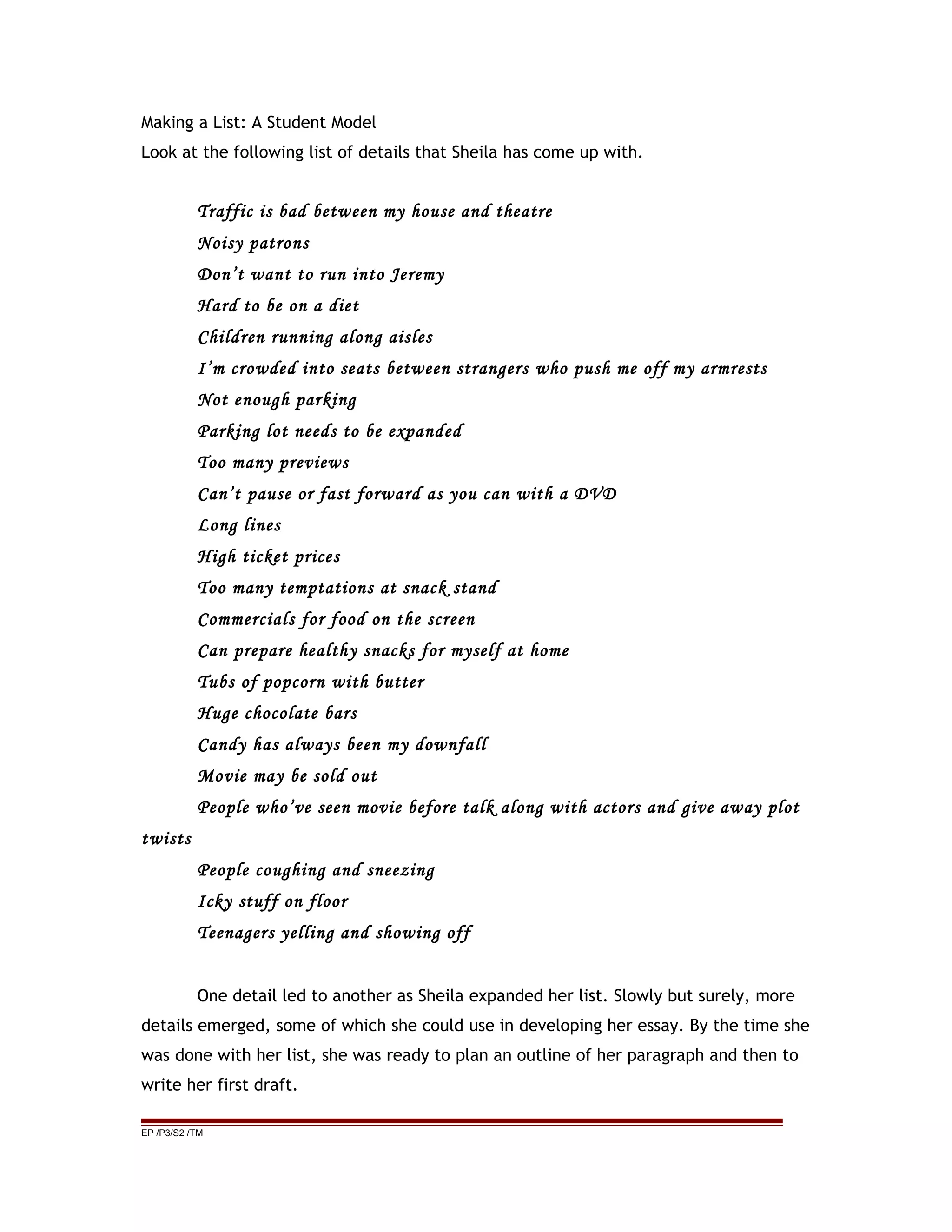 Making a List: A Student Model
Look at the following list of details that Sheila has come up with.
Traffic is bad between my house and theatre
Noisy patrons
Don’t want to run into Jeremy
Hard to be on a diet
Children running along aisles
I’m crowded into seats between strangers who push me off my armrests
Not enough parking
Parking lot needs to be expanded
Too many previews
Can’t pause or fast forward as you can with a DVD
Long lines
High ticket prices
Too many temptations at snack stand
Commercials for food on the screen
Can prepare healthy snacks for myself at home
Tubs of popcorn with butter
Huge chocolate bars
Candy has always been my downfall
Movie may be sold out
People who’ve seen movie before talk along with actors and give away plot
twists
People coughing and sneezing
Icky stuff on floor
Teenagers yelling and showing off
One detail led to another as Sheila expanded her list. Slowly but surely, more
details emerged, some of which she could use in developing her essay. By the time she
was done with her list, she was ready to plan an outline of her paragraph and then to
write her first draft.
EP /P3/S2 /TM
 