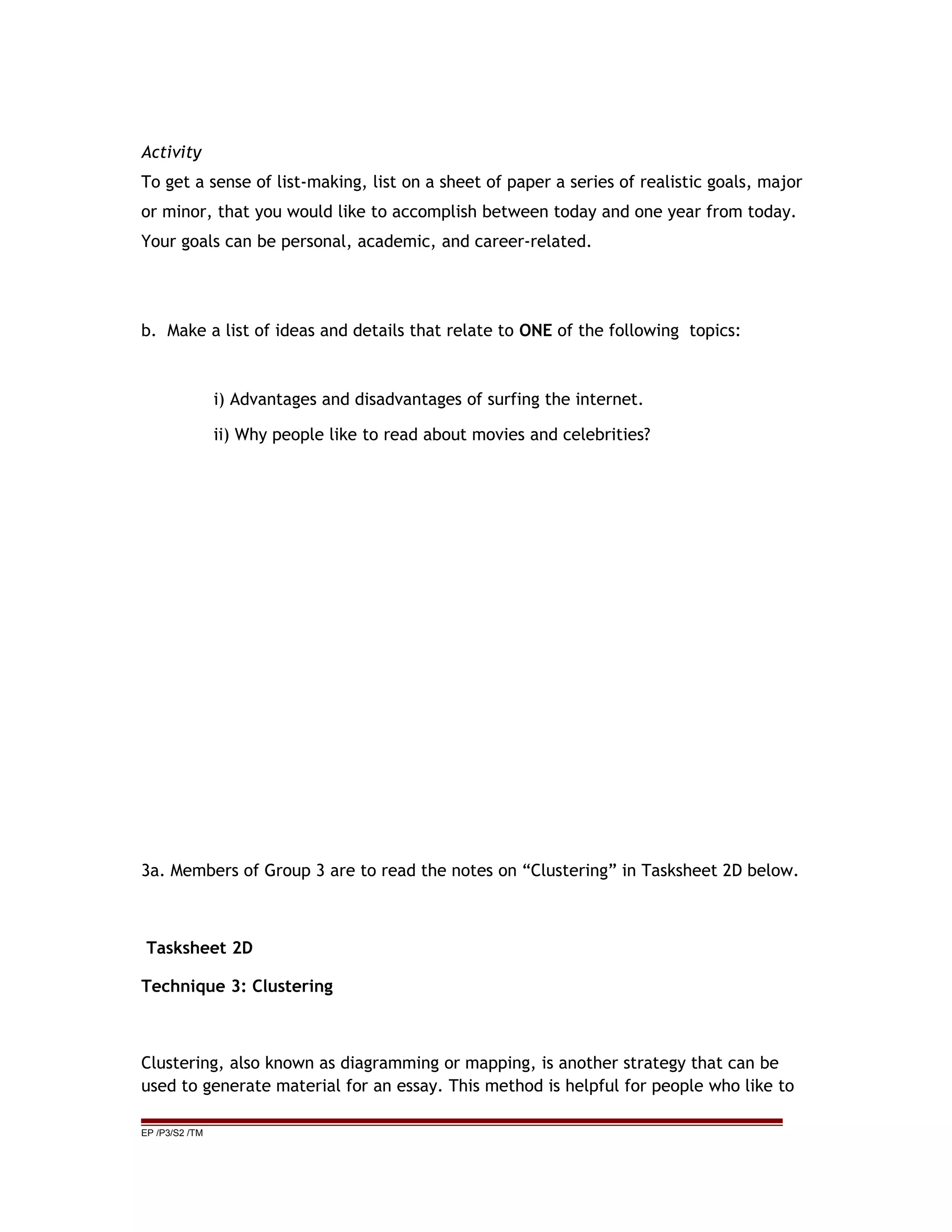 Activity
To get a sense of list-making, list on a sheet of paper a series of realistic goals, major
or minor, that you would like to accomplish between today and one year from today.
Your goals can be personal, academic, and career-related.
b. Make a list of ideas and details that relate to ONE of the following topics:
i) Advantages and disadvantages of surfing the internet.
ii) Why people like to read about movies and celebrities?
3a. Members of Group 3 are to read the notes on “Clustering” in Tasksheet 2D below.
Tasksheet 2D
Technique 3: Clustering
Clustering, also known as diagramming or mapping, is another strategy that can be
used to generate material for an essay. This method is helpful for people who like to
EP /P3/S2 /TM
 
