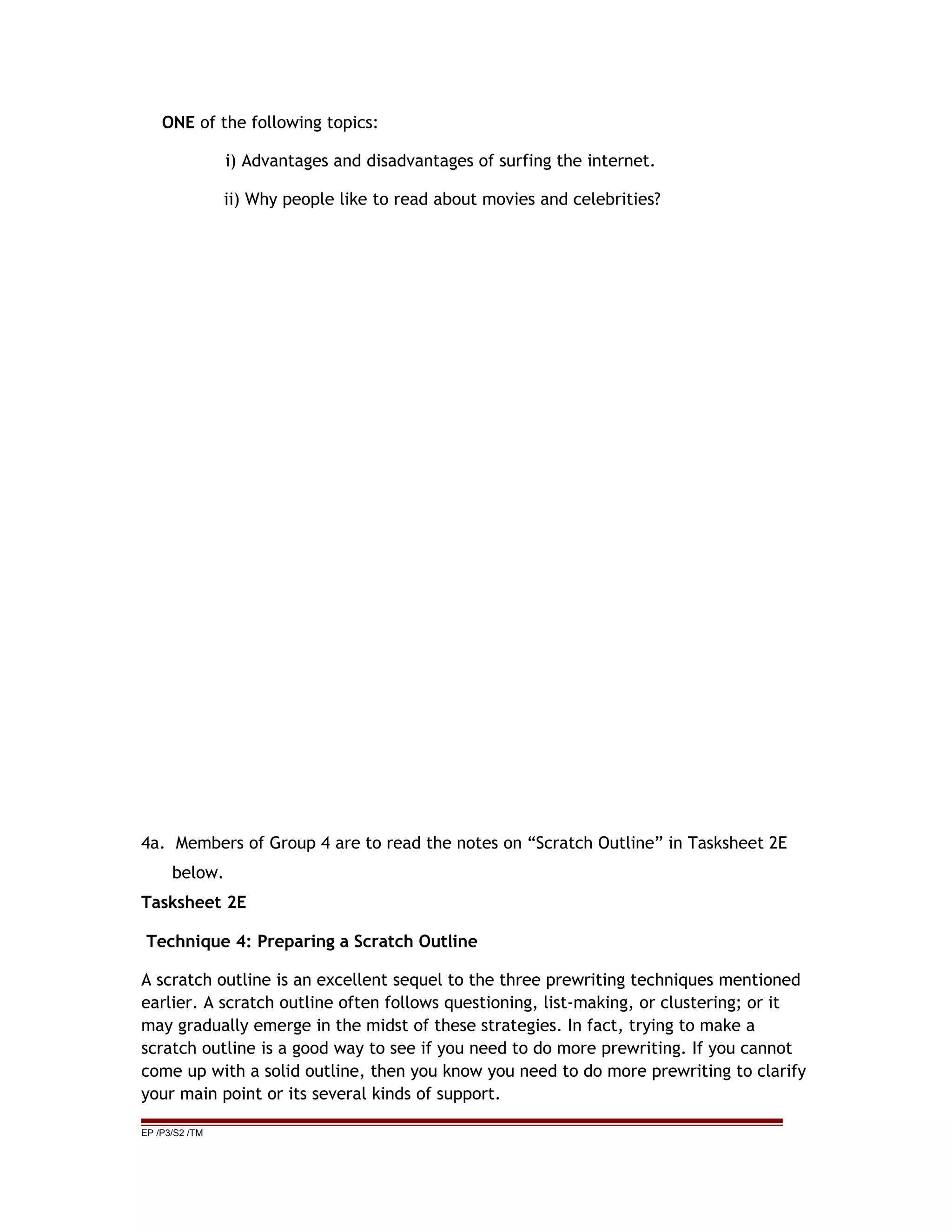 ONE of the following topics:
i) Advantages and disadvantages of surfing the internet.
ii) Why people like to read about movies and celebrities?
4a. Members of Group 4 are to read the notes on “Scratch Outline” in Tasksheet 2E
below.
Tasksheet 2E
Technique 4: Preparing a Scratch Outline
A scratch outline is an excellent sequel to the three prewriting techniques mentioned
earlier. A scratch outline often follows questioning, list-making, or clustering; or it
may gradually emerge in the midst of these strategies. In fact, trying to make a
scratch outline is a good way to see if you need to do more prewriting. If you cannot
come up with a solid outline, then you know you need to do more prewriting to clarify
your main point or its several kinds of support.
EP /P3/S2 /TM
 