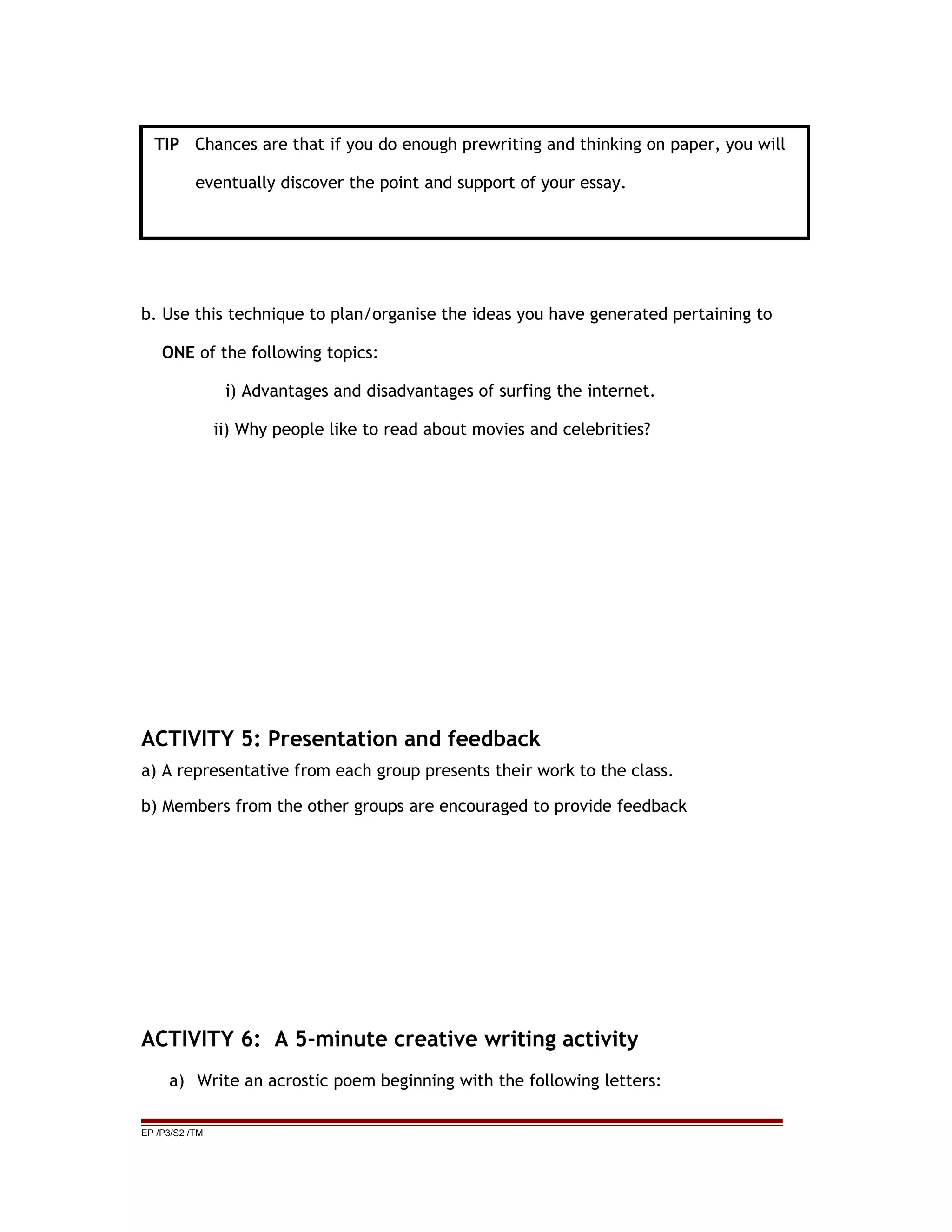 b. Use this technique to plan/organise the ideas you have generated pertaining to
ONE of the following topics:
i) Advantages and disadvantages of surfing the internet.
ii) Why people like to read about movies and celebrities?
ACTIVITY 5: Presentation and feedback
a) A representative from each group presents their work to the class.
b) Members from the other groups are encouraged to provide feedback
ACTIVITY 6: A 5-minute creative writing activity
a) Write an acrostic poem beginning with the following letters:
EP /P3/S2 /TM
TIP Chances are that if you do enough prewriting and thinking on paper, you will
eventually discover the point and support of your essay.
 